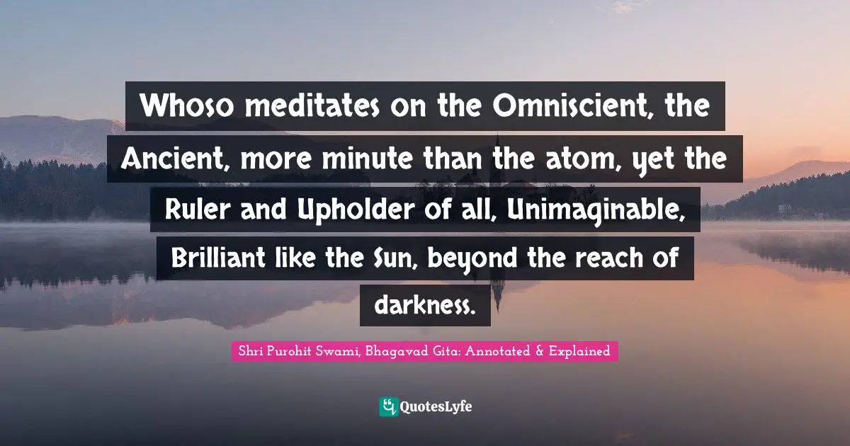 Whoso meditates on the Omniscient, the Ancient, more minute than the atom, yet the Ruler and Upholder of all, Unimaginable, Brilliant like the Sun, beyond the reach of darkness.