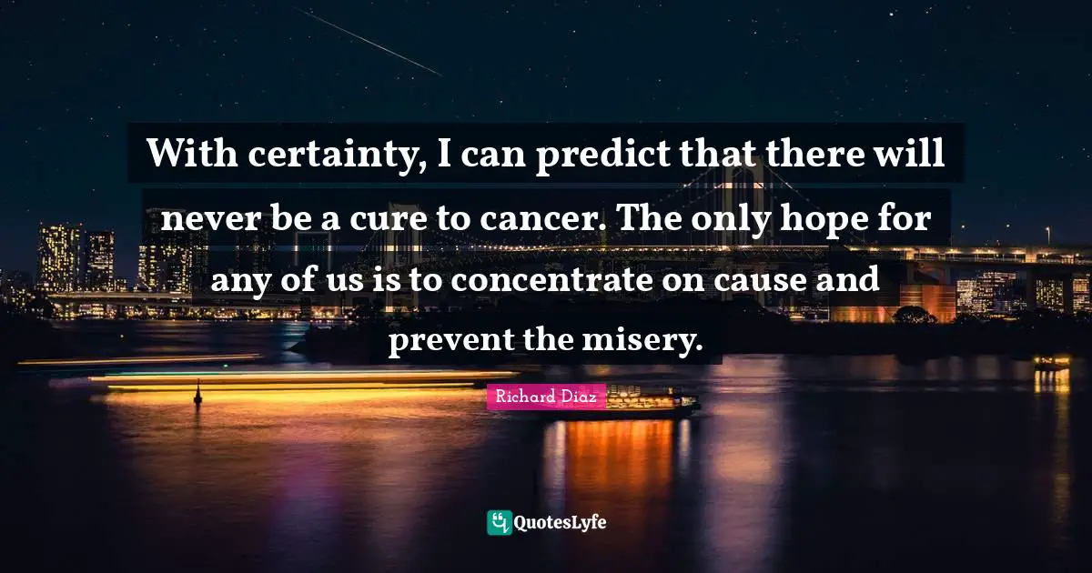 Richard Diaz Quotes: "With certainty, I can predict that there will never be a cure to cancer. The only hope for any of us is to concentrate on cause and prevent the misery."
