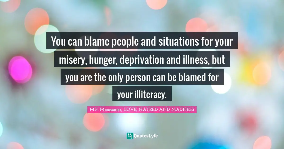 M.F. Moonzajer, LOVE, HATRED AND MADNESS Quotes: You can blame people and situations for your misery, hunger, deprivation and illness, but you are the only person can be blamed for your illiteracy.