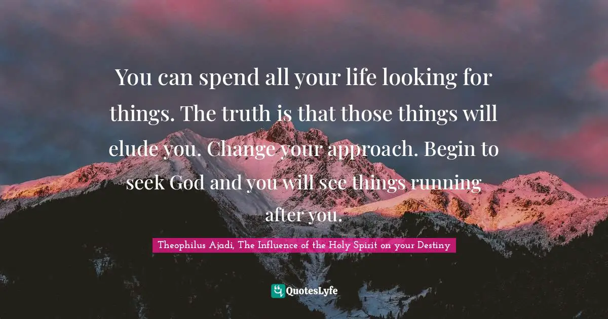You can spend all your life looking for things. The truth is that those things will elude you. Change your approach. Begin to seek God and you will see things running after you.