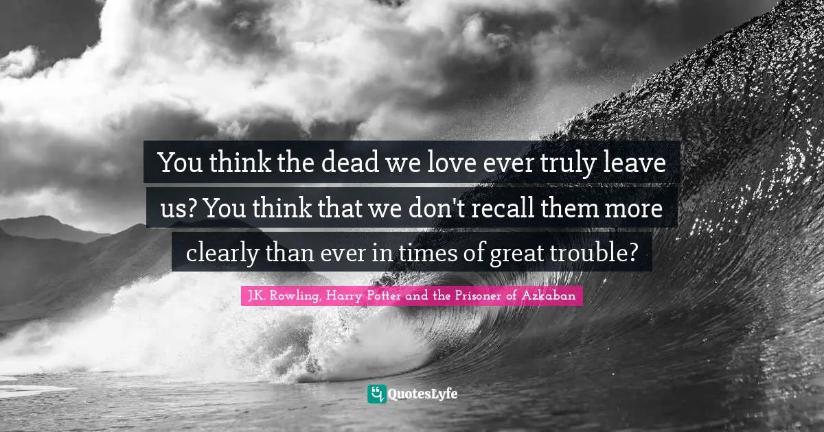 J.K. Rowling, Harry Potter And The Prisoner Of Azkaban Quotes: "You think the dead we love ever truly leave us? You think that we don't recall them more clearly than ever in times of great trouble?"