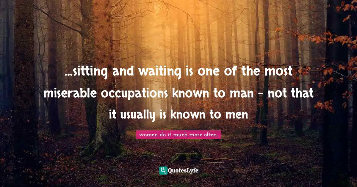 ...sitting and waiting is one of the most miserable occupations known to man - not that it usually is known to men