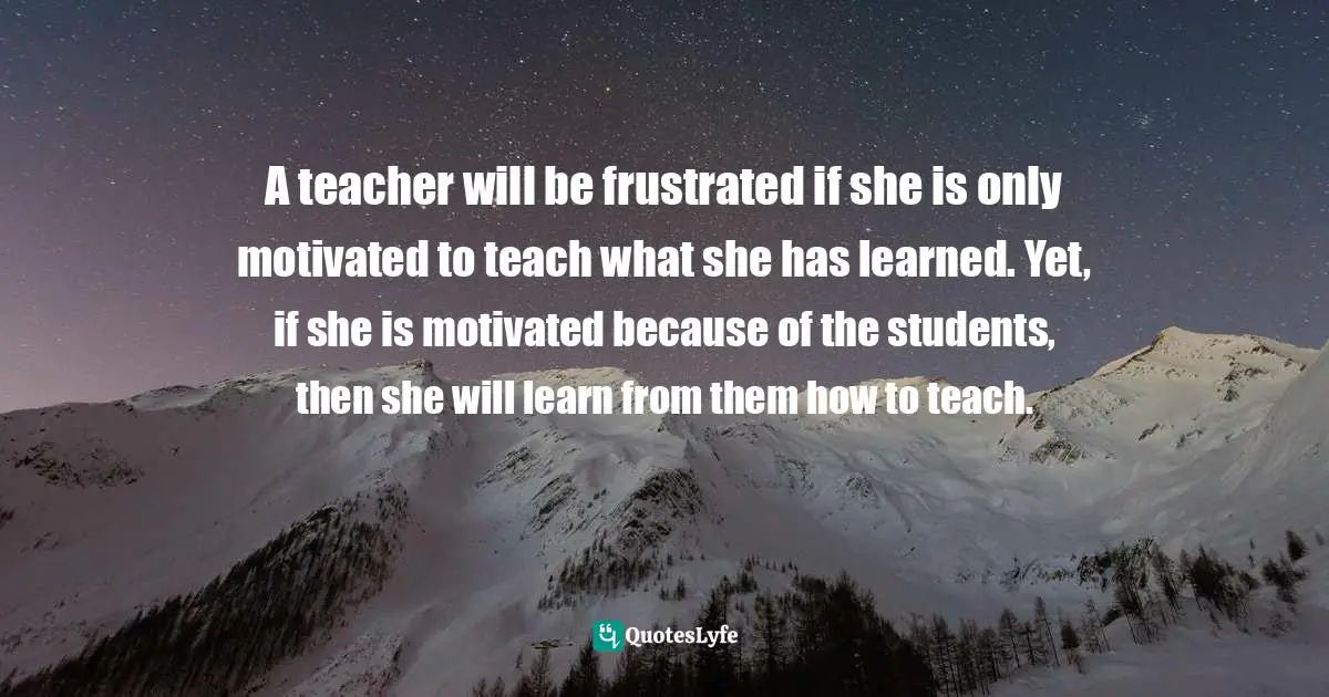 A teacher will be frustrated if she is only motivated to teach what she has learned. Yet, if she is motivated because of the students, then she will learn from them how to teach.