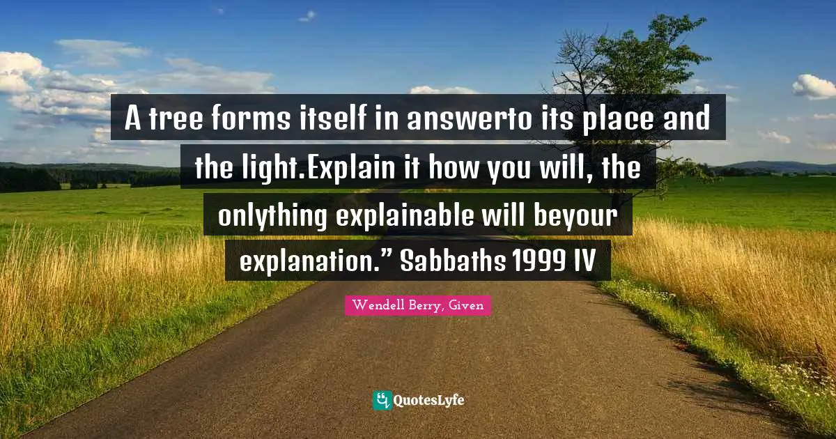 A tree forms itself in answerto its place and the light.Explain it how you will, the onlything explainable will beyour explanation.” Sabbaths 1999 IV