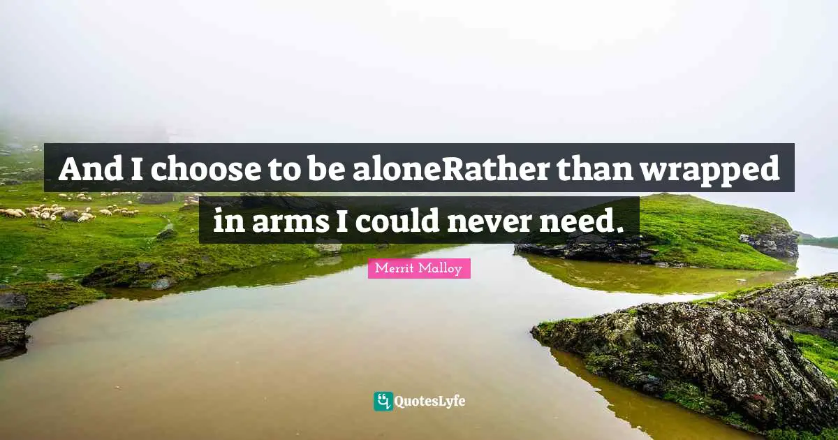 And I choose to be aloneRather than wrapped in arms I could never need.