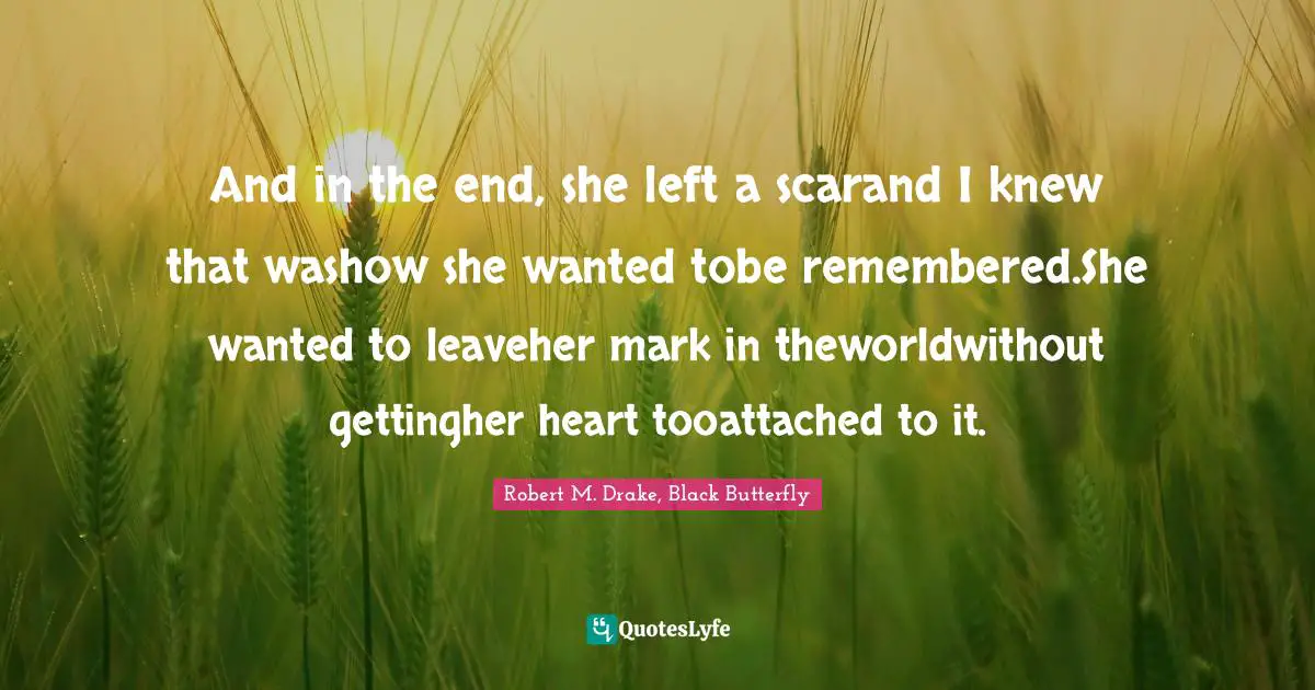 Robert M. Drake Quotes: "And in the end, she left a scarand I knew that washow she wanted tobe remembered.She wanted to leaveher mark in theworldwithout gettingher heart tooattached to it."