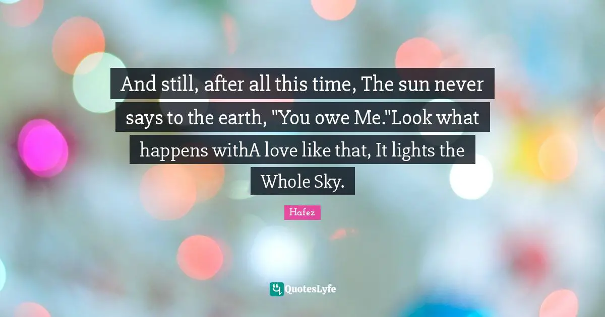 And still, after all this time, The sun never says to the earth, "You owe Me."Look what happens withA love like that, It lights the Whole Sky.