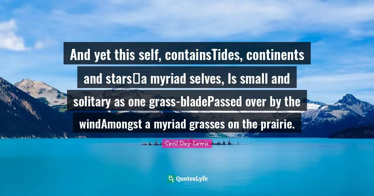 And yet this self, containsTides, continents and stars―a myriad selves, Is small and solitary as one grass-bladePassed over by the windAmongst a myriad grasses on the prairie.
