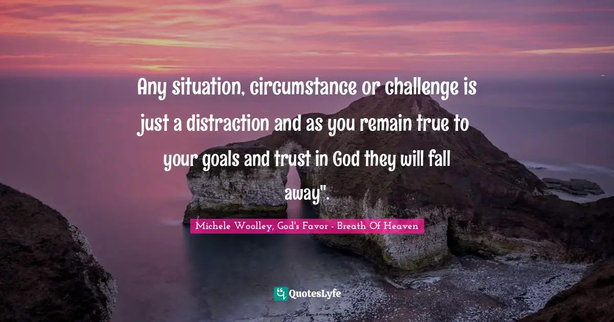 Any situation, circumstance or challenge is just a distraction and as you remain true to your goals and trust in God they will fall away".