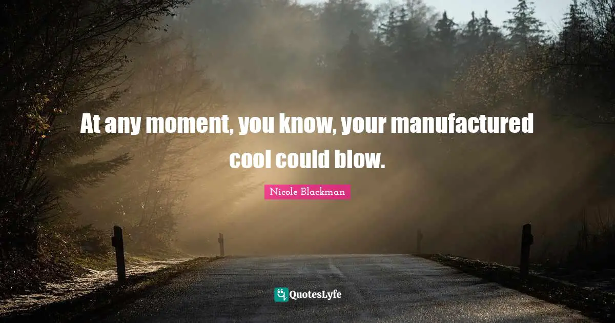 At any moment, you know, your manufactured cool could blow.