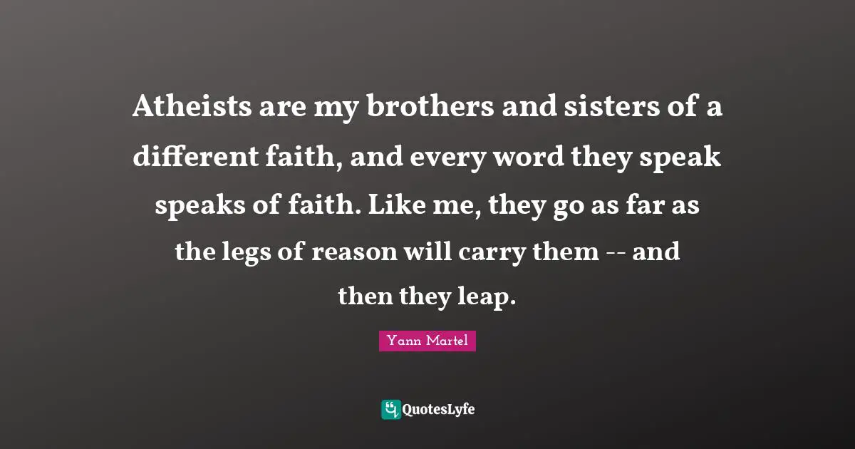 Atheists are my brothers and sisters of a different faith, and every word they speak speaks of faith. Like me, they go as far as the legs of reason will carry them -- and then they leap.