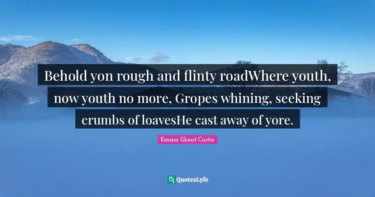 Behold yon rough and flinty roadWhere youth, now youth no more, Gropes whining, seeking crumbs of loavesHe cast away of yore.