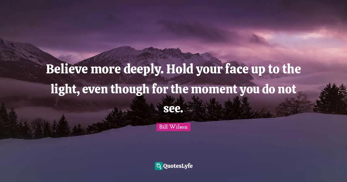 Believe more deeply. Hold your face up to the light, even though for the moment you do not see.