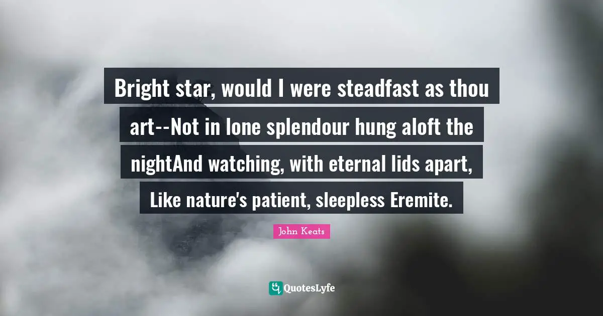 Bright star, would I were steadfast as thou art--Not in lone splendour hung aloft the nightAnd watching, with eternal lids apart, Like nature's patient, sleepless Eremite.