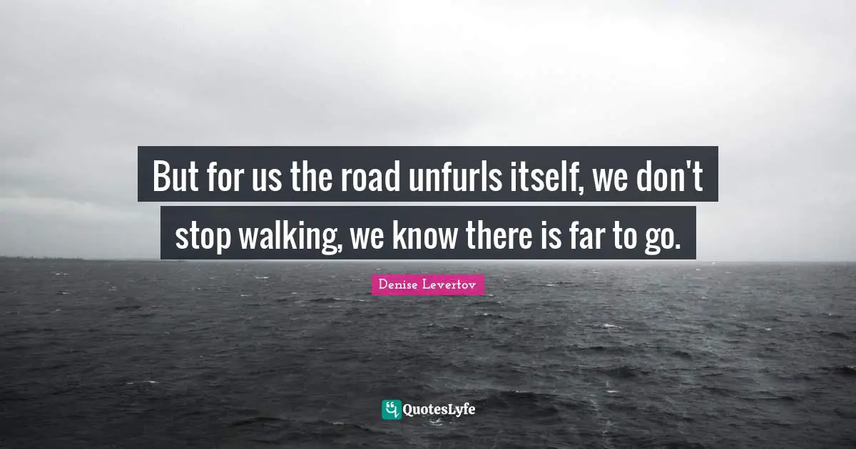 But for us the road unfurls itself, we don't stop walking, we know there is far to go.