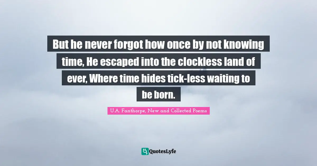 But he never forgot how once by not knowing time, He escaped into the clockless land of ever, Where time hides tick-less waiting to be born.