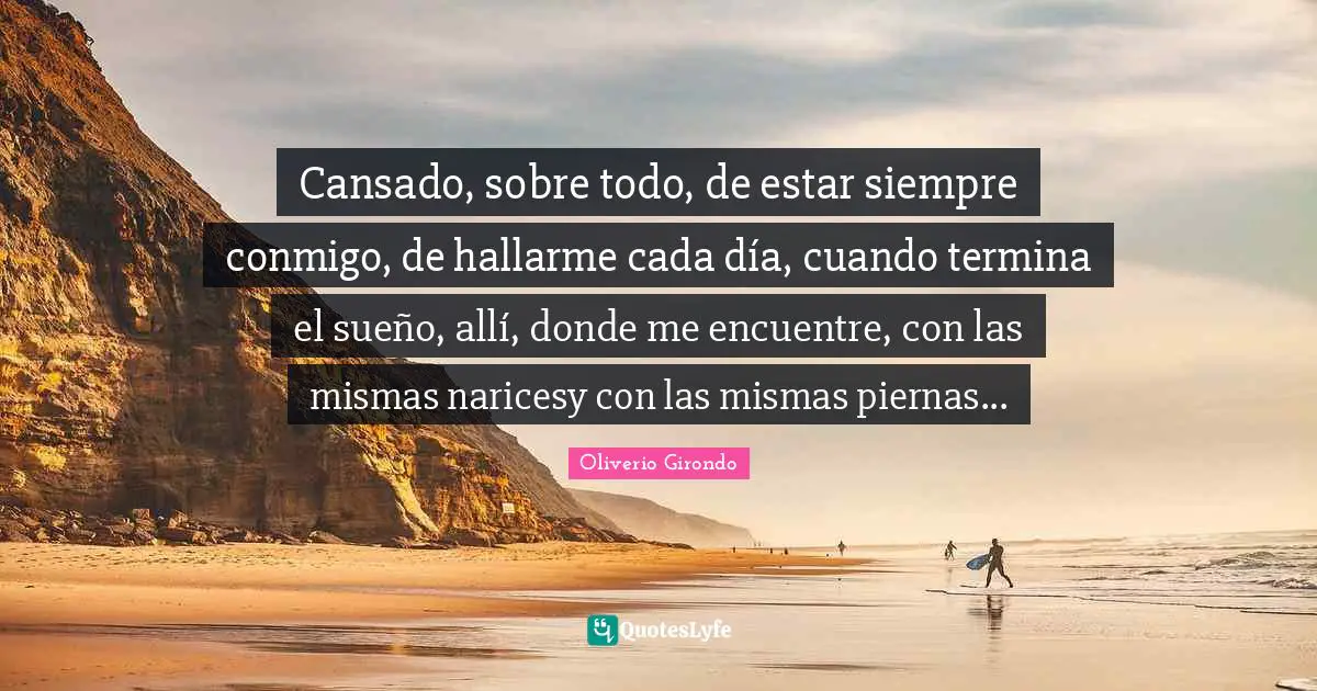 Cansado, sobre todo, de estar siempre conmigo, de hallarme cada día, cuando termina el sueño, allí, donde me encuentre, con las mismas naricesy con las mismas piernas...