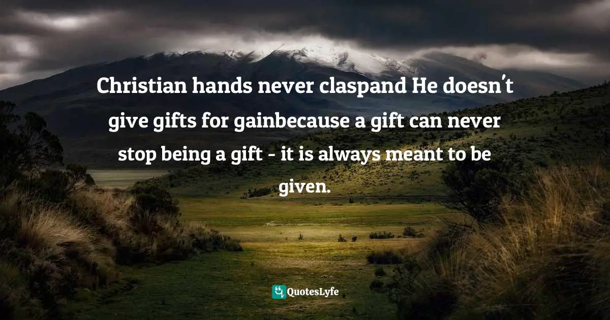 Christian hands never claspand He doesn't give gifts for gainbecause a gift can never stop being a gift - it is always meant to be given.