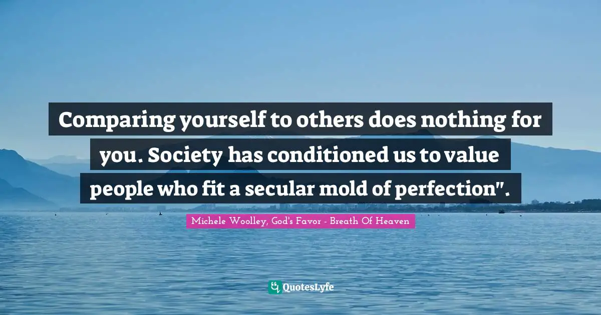 Comparing yourself to others does nothing for you. Society has conditioned us to value people who fit a secular mold of perfection".