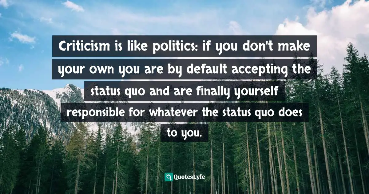 Criticism is like politics: if you don't make your own you are by default accepting the status quo and are finally yourself responsible for whatever the status quo does to you.