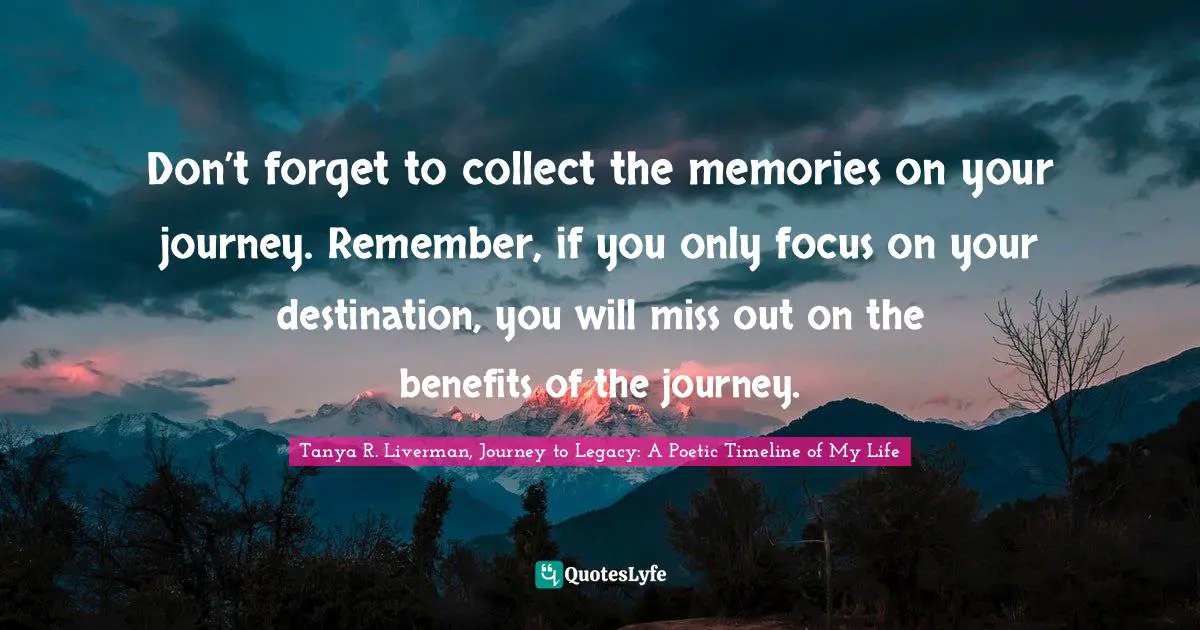 Don’t forget to collect the memories on your journey. Remember, if you only focus on your destination, you will miss out on the benefits of the journey.