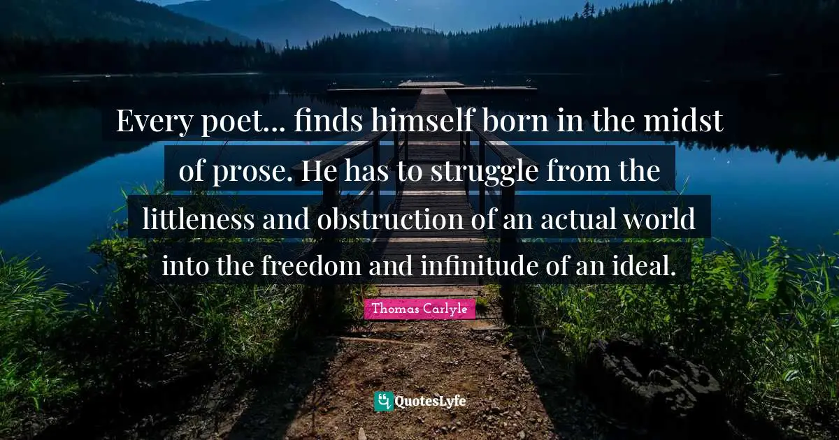 Every poet... finds himself born in the midst of prose. He has to struggle from the littleness and obstruction of an actual world into the freedom and infinitude of an ideal.