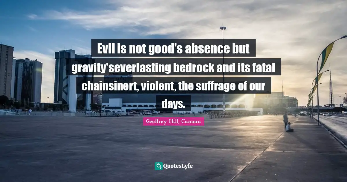 Evil is not good's absence but gravity'severlasting bedrock and its fatal chainsinert, violent, the suffrage of our days.