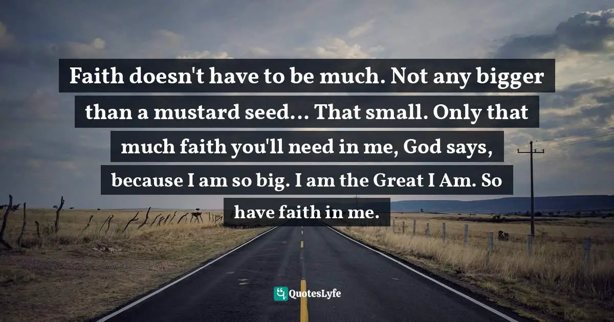 Faith doesn't have to be much. Not any bigger than a mustard seed... That small. Only that much faith you'll need in me, God says, because I am so big. I am the Great I Am. So have faith in me.