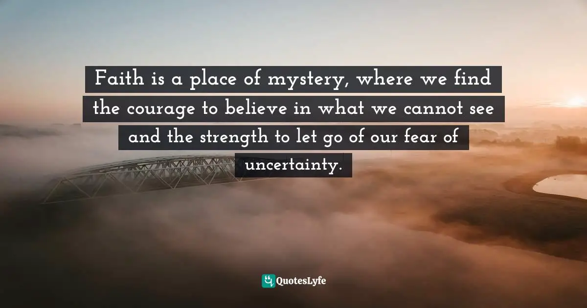 Faith is a place of mystery, where we find the courage to believe in what we cannot see and the strength to let go of our fear of uncertainty.