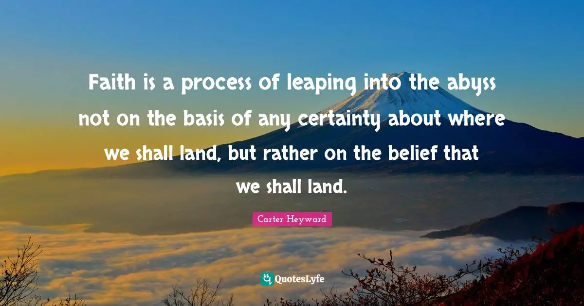 Faith is a process of leaping into the abyss not on the basis of any certainty about where we shall land, but rather on the belief that we shall land.