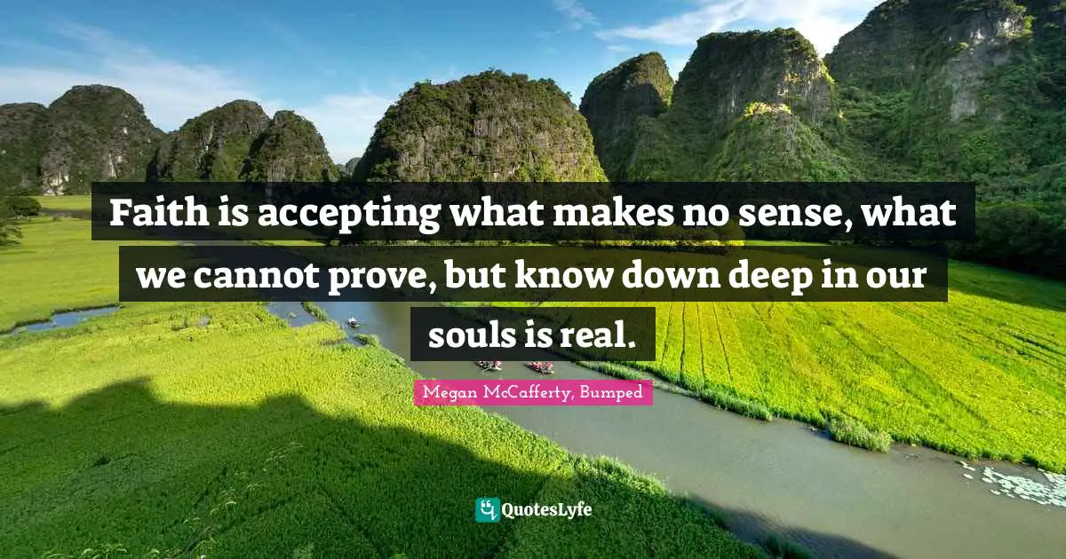 Faith is accepting what makes no sense, what we cannot prove, but know down deep in our souls is real.