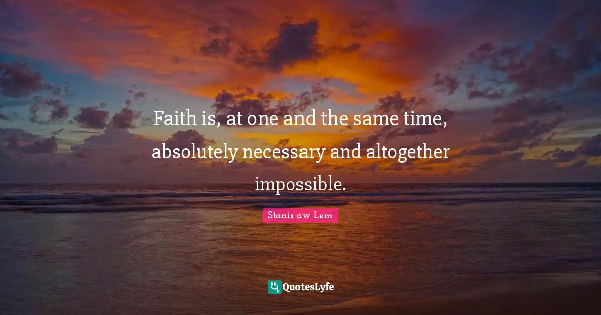 Faith is, at one and the same time, absolutely necessary and altogether impossible.