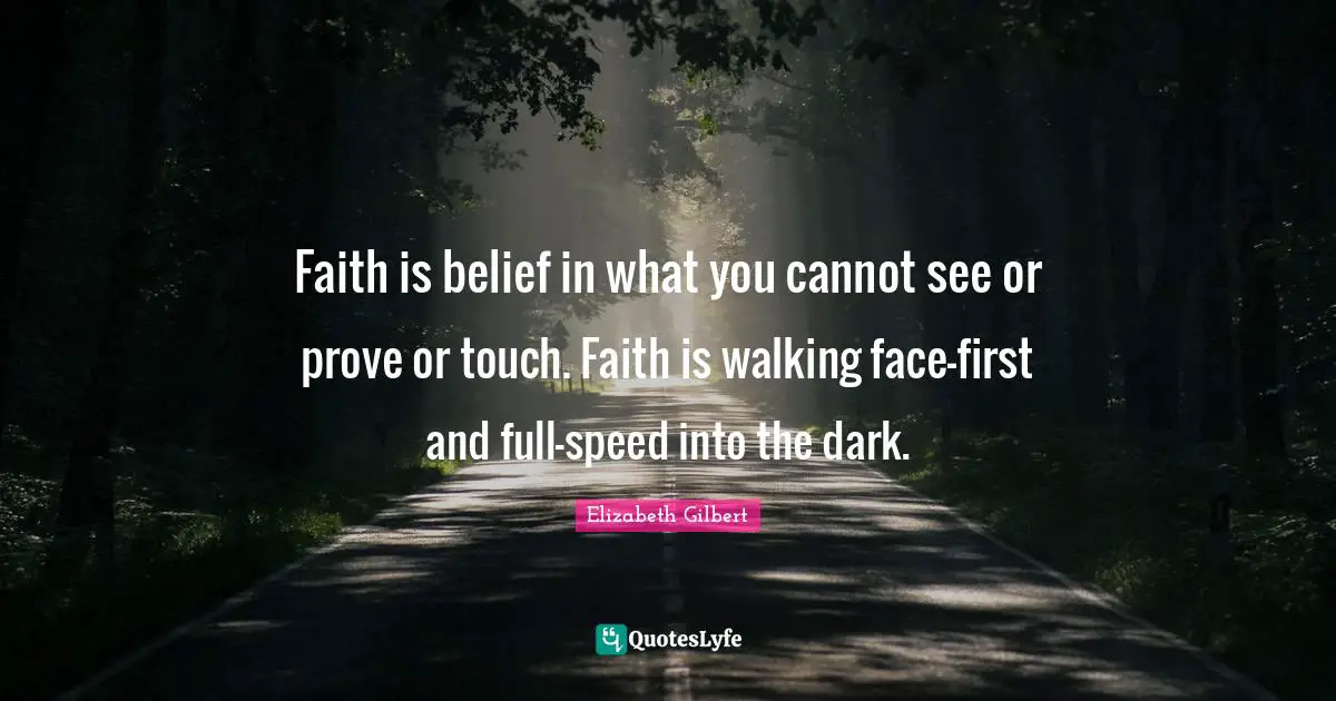 Faith is belief in what you cannot see or prove or touch. Faith is walking face-first and full-speed into the dark.