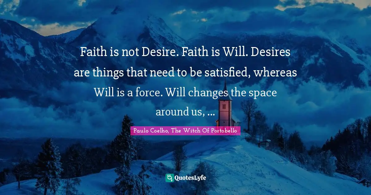 Paulo Coelho, The Witch Of Portobello Quotes: Faith is not Desire. Faith is Will. Desires are things that need to be satisfied, whereas Will is a force. Will changes the space around us, ...
