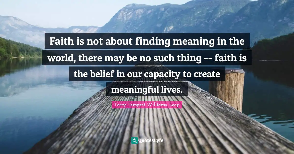 Faith is not about finding meaning in the world, there may be no such thing -- faith is the belief in our capacity to create meaningful lives.