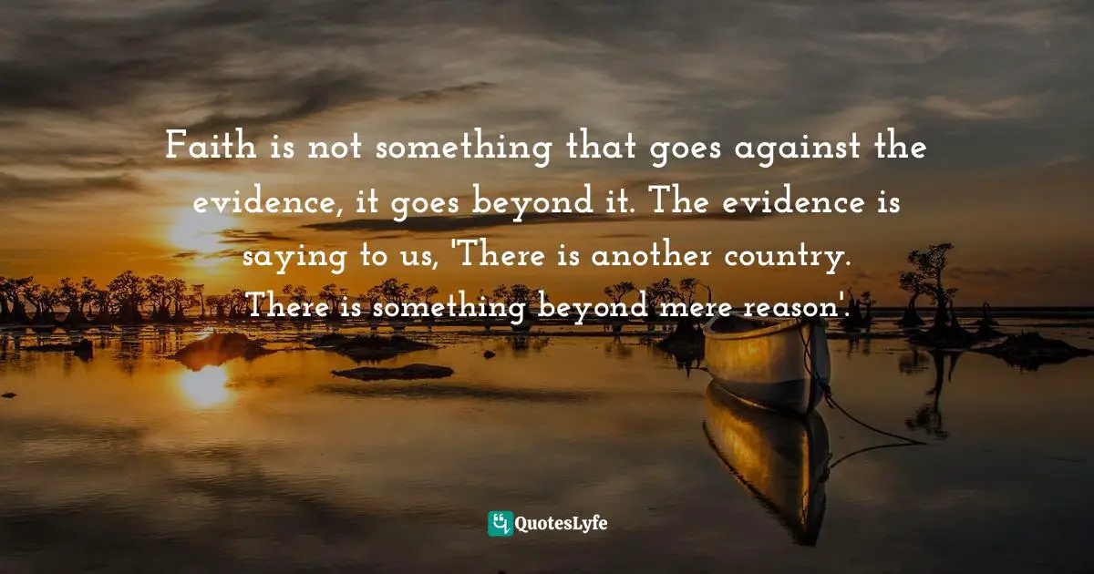 Evidence Quotes: "Faith is not something that goes against the evidence, it goes beyond it. The evidence is saying to us, 'There is another country. There is something beyond mere reason'."