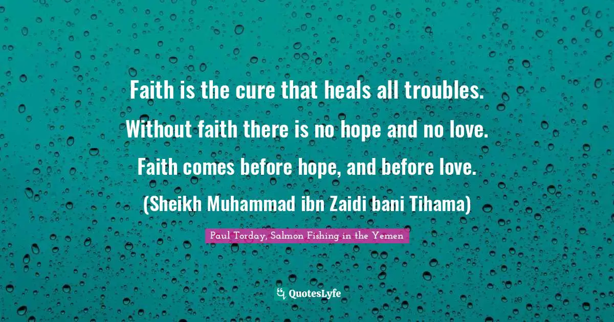 Faith is the cure that heals all troubles. Without faith there is no hope and no love. Faith comes before hope, and before love. (Sheikh Muhammad ibn Zaidi bani Tihama)