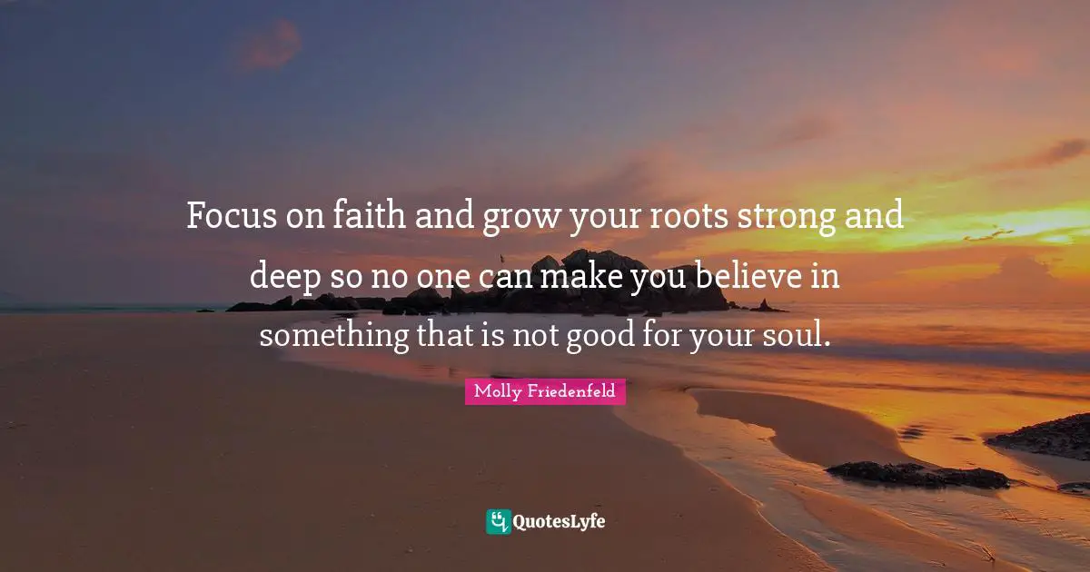 Focus on faith and grow your roots strong and deep so no one can make you believe in something that is not good for your soul.