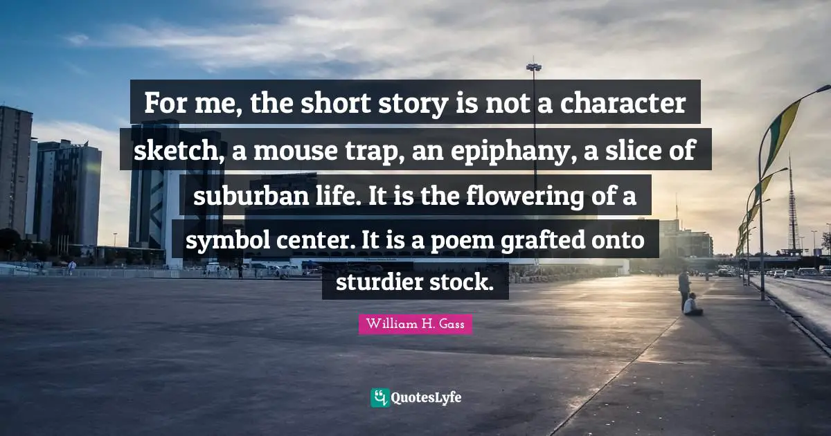 For me, the short story is not a character sketch, a mouse trap, an epiphany, a slice of suburban life. It is the flowering of a symbol center. It is a poem grafted onto sturdier stock.