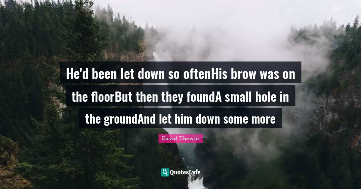 He'd been let down so oftenHis brow was on the floorBut then they foundA small hole in the groundAnd let him down some more