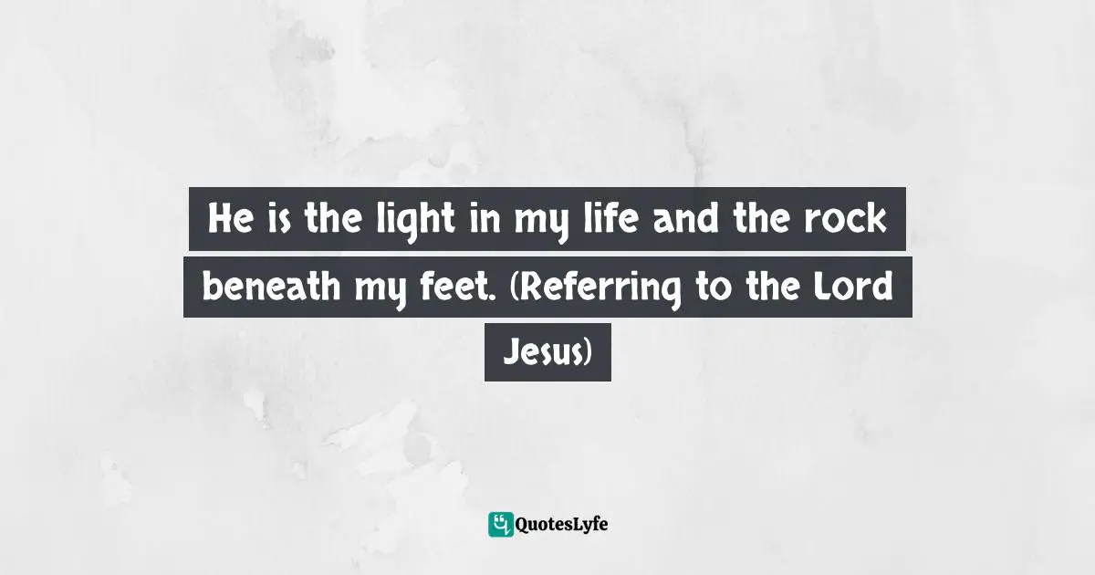 He is the light in my life and the rock beneath my feet. (Referring to the Lord Jesus)