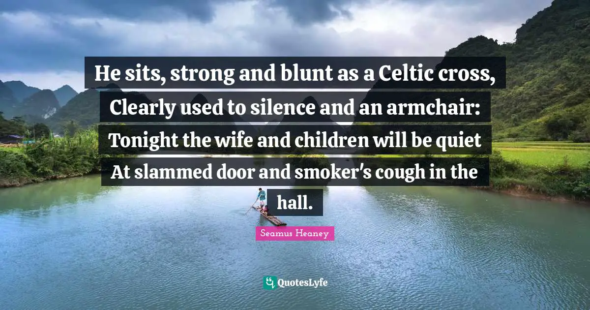 He sits, strong and blunt as a Celtic cross, Clearly used to silence and an armchair: Tonight the wife and children will be quiet At slammed door and smoker's cough in the hall.