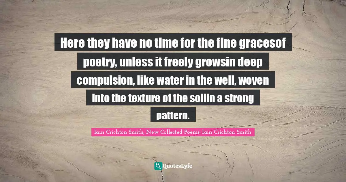 Here they have no time for the fine gracesof poetry, unless it freely growsin deep compulsion, like water in the well, woven into the texture of the soilin a strong pattern.