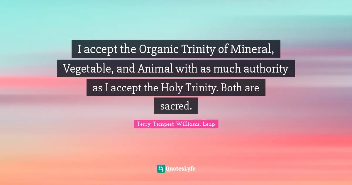 I accept the Organic Trinity of Mineral, Vegetable, and Animal with as much authority as I accept the Holy Trinity. Both are sacred.