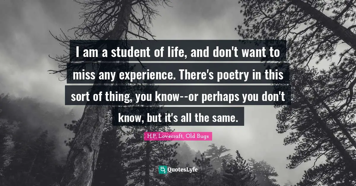 I am a student of life, and don't want to miss any experience. There's poetry in this sort of thing, you know--or perhaps you don't know, but it's all the same.