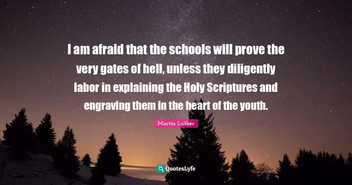 Martin Luther Quotes: I am afraid that the schools will prove the very gates of hell, unless they diligently labor in explaining the Holy Scriptures and engraving them in the heart of the youth.