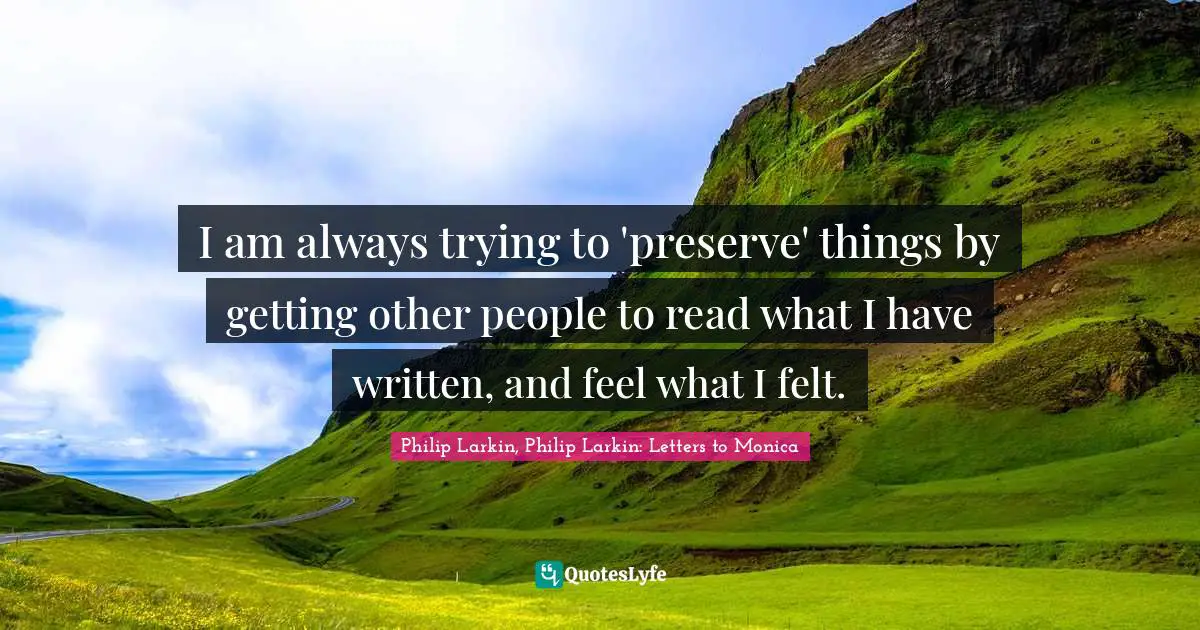 Philip Larkin, Philip Larkin: Letters To Monica Quotes: "I am always trying to 'preserve' things by getting other people to read what I have written, and feel what I felt."