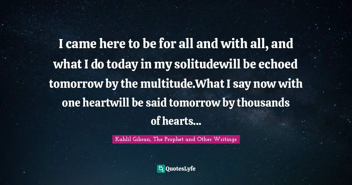 I came here to be for all and with all, and what I do today in my solitudewill be echoed tomorrow by the multitude.What I say now with one heartwill be said tomorrow by thousands of hearts...