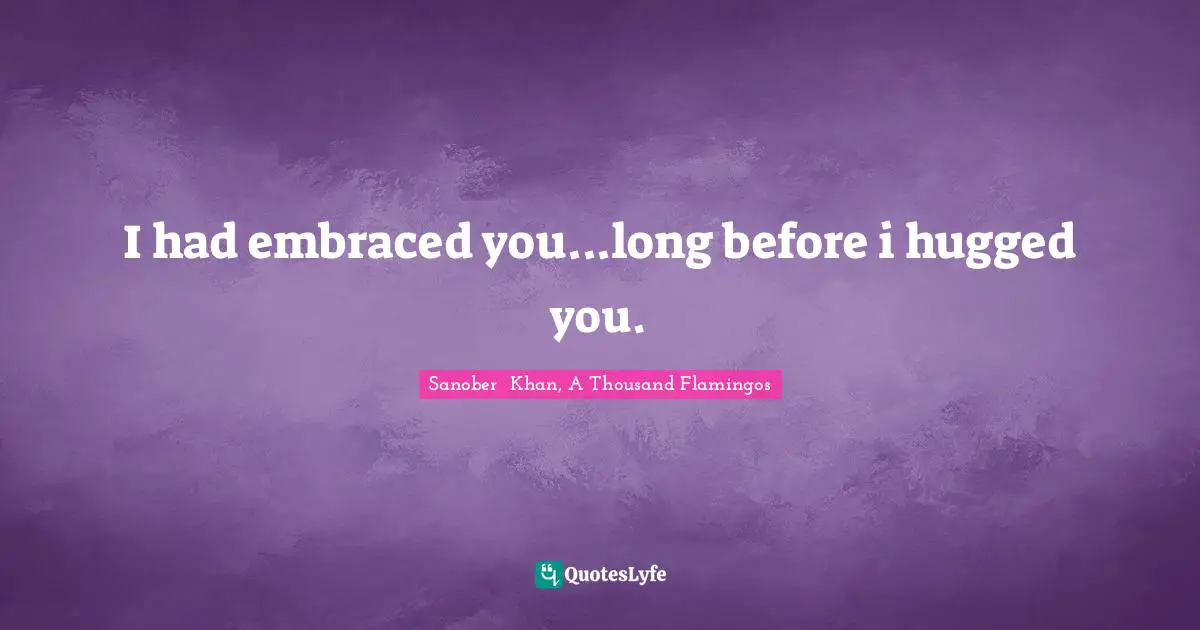 Sanober  Khan, A Thousand Flamingos Quotes: "I had embraced you...long before i hugged you."
