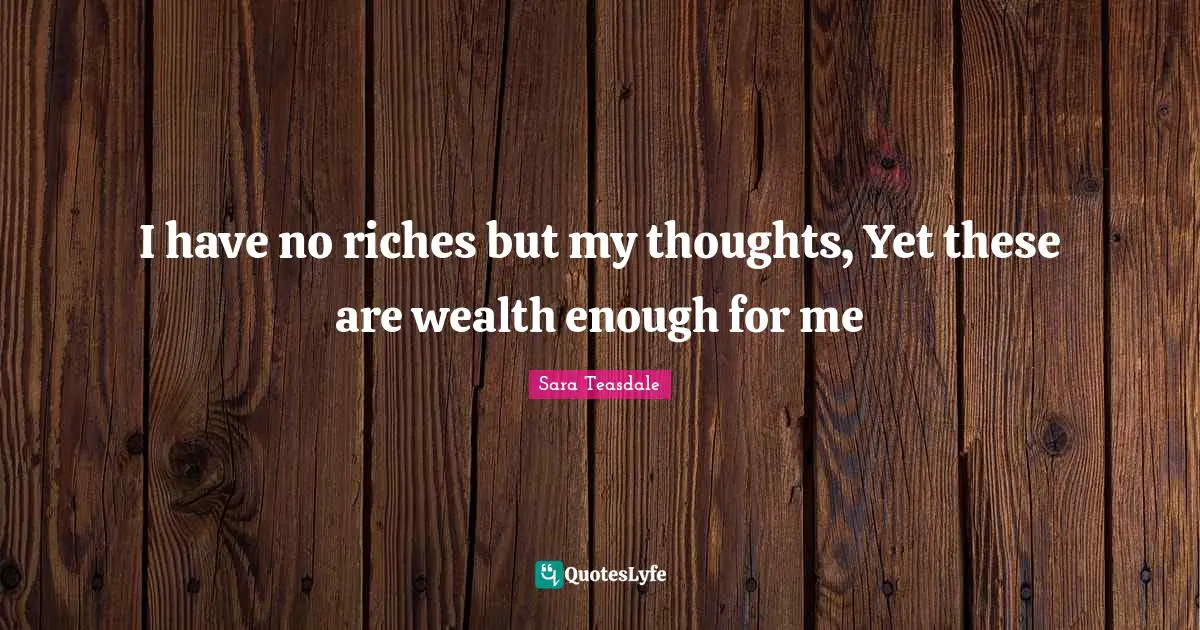 I have no riches but my thoughts, Yet these are wealth enough for me